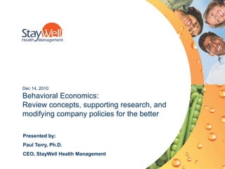 Dec 14, 2010
Behavioral Economics:
Review concepts, supporting research, and
modifying company policies for the better

Presented by:
Paul Terry, Ph.D.
CEO, StayWell Health Management
                    © 2010. StayWell, NextSteps and StayWell Online are registered trademarks of The StayWell Company, LLC. All rights reserved.   1
 