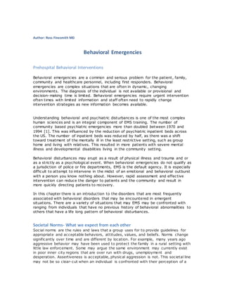 Author: Ross Finesmith MD
Behavioral Emergencies
Prehospital Behavioral Interventions
Behavioral emergencies are a common and serious problem for the patient, family,
community and healthcare personnel, including first responders. Behavioral
emergencies are complex situations that are often in dynamic, changing
environments. The diagnosis of the individual is not available or provisional and
decision-making time is limited. Behavioral emergencies require urgent intervention
often times with limited information and staff often need to rapidly change
intervention strategies as new information becomes available.
Understanding behavioral and psychiatric disturbances is one of the most complex
human sciences and is an integral component of EMS training. The number of
community based psychiatric emergencies more than doubled between 1970 and
1994 [1]. This was influenced by the reduction of psychiatric inpatient beds across
the US. The number of inpatient beds was reduced by half, as there was a shift
toward treatment of the mentally ill in the least restrictive setting, such as group
home and living with relatives. This resulted in more patients with severe mental
illness and developmental disabilities living in the community setting.
Behavioral disturbances may erupt as a result of physical illness and trauma and or
as a strictly as a psychological event. When behavioral emergencies do not qualify as
a jurisdiction of police or fire departments, EMS is the default agency. It is especially
difficult to attempt to intervene in the midst of an emotional and behavioral outburst
with a person you know nothing about. However, rapid assessment and effective
intervention can reduce the danger to patients and the community and result in
more quickly directing patients to recovery.
In this chapter there is an introduction to the disorders that are most frequently
associated with behavioral disorders that may be encountered in emergent
situations. There are a variety of situations that may EMS may be confronted with
ranging from individuals that have no previous history of behavioral abnormalities to
others that have a life long pattern of behavioral disturbances.
Societal Norms- What we expect from each other
Social norms are the rules and laws that a group uses for to provide guidelines for
appropriate and acceptable behaviors, attitudes, values, and beliefs. Norms change
significantly over time and are different by location. For example, many years ago
aggressive behavior may have been used to protect the family in a rural setting with
little law enforcement. Some may argue the same environment may currently exist
in poor inner city regions that are over run with drugs, unemployment and
desperation. Assertiveness is acceptable, physical aggression is not. This societal line
may not be so clear-cut when an individual is confronted with their perception of a
 