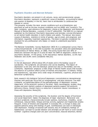 Psychiatric Disorders and Aberrant Behavior
Psychiatric disorders are present in all cultures, races, and socioeconomic groups.
Psychiatric disorders represent a significant cause of morbidity, accounting for about
one-quarter of disability in the US, more than is attributable to cardiovascular
disease or cancer.
This grouping includes the more severe conditions such as schizophrenia and
psychosis as well as the less involved conditions such as ADHD and Tourette’s. The
most commonly used reference for diagnostic criteria is the Diagnostic and Statistical
Manual of Mental Disorders, currently in the 4th edition[50]. The DSM-IV is a manual
published by the American Psychiatric Association and provides concise information
on all mental health disorders in both children and adults. The manual lists known
causes of disorders, statistics in terms of gender, age at onset, and prognosis and
information regarding treatment approaches. The book is typically considered the
standard for any professional who makes or needs to understand psychiatric
diagnoses.
The National Comorbidity Survey Replication (NCS-R) is a widespread survey that is
conducted periodically in the USA to examine the prevalent rates and epidemiological
characteristics of mental illness. In 2000, the survey found that over 30% of
Americans between the age of 15 and 54 meet the DSM-IV diagnostic criteria for a
psychiatric disorder. In this group, 6.3% had serious mental disorders, 13.5% had
moderate and 10.8% were considered mild.[51]
Depression
In the US depression affects about 8% of adults and is the leading cause of
suicide[52]. The symptoms are pervasive and can be disabling. The impact of
depression is not only with the individual patient but also on the families and the
community. Depression produces a wide range of mental health issues that include;
the absence of a positive affect (a loss of interest and enjoyment in ordinary things
and experiences), sad mood and a wide range of emotional, cognitive, physical and
behavioral symptom[53].
Early research into biological factors of depression concentrated on monoaminergic
theories with particular focus first on norepinephrine and later serotonin The most
commonly accepted description of the pathophysiology of depression involves
impairment of the serotonin system in the brain. Many neuroimaging studies, drug
studies and post-mortem analysis of depressed patients support the serotonin
deficiency theory. Overall there is a reduction in serotonin neuron transmission in
those with depressive illness[54].
Assessing the severity of the symptoms, the duration and the degree of functional
and social impairment makes the diagnosis of major depression. Behavioral and
physical symptoms characteristically include sadness, tearfulness, irritability, social
withdrawal, reduced libido, fatigue and less activity, agitation and heightened anxiety
frequent. A loss of interest and enjoyment in everyday life, a change in sleep and
appetite patterns along with feelings of guilt, worthlessness are seen in individuals
with depression. Feelings of lowered self-esteem, loss of confidence, feelings of
helplessness can lead to suicidal ideation and attempts at self-harm or even suicide.
Common cognitive changes seen are poor concentration, reduced attention, mental
 