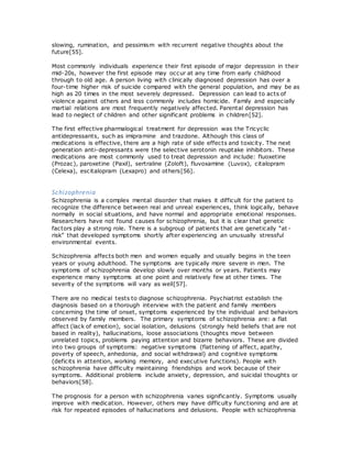 slowing, rumination, and pessimism with recurrent negative thoughts about the
future[55].
Most commonly individuals experience their first episode of major depression in their
mid-20s, however the first episode may occur at any time from early childhood
through to old age. A person living with clinically diagnosed depression has over a
four-time higher risk of suicide compared with the general population, and may be as
high as 20 times in the most severely depressed. Depression can lead to acts of
violence against others and less commonly includes homicide. Family and especially
martial relations are most frequently negatively affected. Parental depression has
lead to neglect of children and other significant problems in children[52].
The first effective pharmalogical treatment for depression was the Tricyclic
antidepressants, such as imipramine and trazdone. Although this class of
medications is effective, there are a high rate of side effects and toxicity. The next
generation anti-depressants were the selective serotonin reuptake inhibitors. These
medications are most commonly used to treat depression and include: fluoxetine
(Prozac), paroxetine (Paxil), sertraline (Zoloft), fluvoxamine (Luvox), citalopram
(Celexa), escitalopram (Lexapro) and others[56].
Schizophrenia
Schizophrenia is a complex mental disorder that makes it difficult for the patient to
recognize the difference between real and unreal experiences, think logically, behave
normally in social situations, and have normal and appropriate emotional responses.
Researchers have not found causes for schizophrenia, but it is clear that genetic
factors play a strong role. There is a subgroup of patients that are genetically “at -
risk” that developed symptoms shortly after experiencing an unusually stressful
environmental events.
Schizophrenia affects both men and women equally and usually begins in the teen
years or young adulthood. The symptoms are typically more severe in men. The
symptoms of schizophrenia develop slowly over months or years. Patients may
experience many symptoms at one point and relatively few at other times. The
severity of the symptoms will vary as well[57].
There are no medical tests to diagnose schizophrenia. Psychiatrist establish the
diagnosis based on a thorough interview with the patient and family members
concerning the time of onset, symptoms experienced by the individual and behaviors
observed by family members. The primary symptoms of schizophrenia are: a flat
affect (lack of emotion), social isolation, delusions (strongly held beliefs that are not
based in reality), hallucinations, loose associations (thoughts move between
unrelated topics, problems paying attention and bizarre behaviors. These are divided
into two groups of symptoms: negative symptoms (flattening of affect, apathy,
poverty of speech, anhedonia, and social withdrawal) and cognitive symptoms
(deficits in attention, working memory, and executive functions). People with
schizophrenia have difficulty maintaining friendships and work because of their
symptoms. Additional problems include anxiety, depression, and suicidal thoughts or
behaviors[58].
The prognosis for a person with schizophrenia varies significantly. Symptoms usually
improve with medication. However, others may have difficulty functioning and are at
risk for repeated episodes of hallucinations and delusions. People with schizophrenia
 