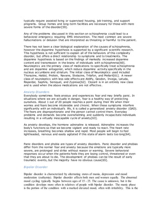 typically require assisted living or supervised housing, job training, and support
programs. Group homes and long-term facilities are necessary for those with more
severe forms of the disorder[59].
Any of the problems discussed in this section on schizophrenia could lead to a
behavioral emergency requiring EMS intervention. The most common are severe
hallucinations or delusion that are interpreted as threating or harmful to the patient.
There has not been a clear biological explanation of the causes of schizophrenia,
however the dopamine hypothesis is supported by a significant scientific research.
This hypothesis is not sufficient to explain all of the behaviors of this complexity
disorder, but offers a direct relationship to symptoms and to treatments. The
dopamine hypothesis is based on the findings of markedly increased dopamine
content and transmission in the brains of individuals with schizophrenia[60].
Neuroleptics are the primary class of medications to specifically treat schizophrenia
and are dopamine antagonist, which reduce dopamine activity specifically in the
nucleus accumbens and striatum. The initial class of Neuroleptics used included
Thorazine, Haldol, Prolixin, Navane, Stelazine, Trilafon, and Mellaril[61]. A newer
class of neuroleptics with less side effects are Abilify, Geodon, Invega, Latuda,
Risperdal, Saphris, Seroquel, and Zyprexa[62]. Clozaril is in an entirely new class
and is used when the above medications are not effective.
Anxiety Disorders
Everybody sometimes feels anxious and experiences fear and may briefly panic. In
situations where we are actually in danger, fear is a healthy way of protecting
ourselves. About 1 out of 20 people reaches a point during their life when their
worries and fears become intolerable and chronic. When these symptoms interfere
significantly with an individual’s life, it is called a generalized anxiety disorder (GAD).
The fears are disproportionate and the person cannot control them. Everyday
problems and demands become overwhelming and suddenly incapacitate individuals
resulting in a virtually inescapable cycle of anxiety[63].
As anxiety develops, the hormone adrenaline is released. Adrenaline increases the
body’s functions so that we become vigilant and ready to react. The heart rate
increases, breathing becomes shallow and rapid. Most people will begin to feel
lightheaded, nervous and easily agitated if this state of alarm lasts too long[64].
Panic disorders and phobia are types of anxiety disorders. Panic disorder and phobias
differ from the normal fear and anxiety because the emotions are typically more
severe, are prolonged and strike without reason or warning. Severe behavioral
responses occur when the patients feels they are losing control, threatened or even
that they are about to die. The development of phobias can be the result of early
traumatic events, but the majority have no obvious cause[65].
Bipolar Disorder
Bipolar disorder is characterized by alternating states of mania, depression and mood
moderation (euthymia). Bipolar disorder affects both men and women equally. The abnormal
mood cycling typically begins between ages of 15 - 25. The cause is unknown, but it the
condition develops more often in relatives of people with bipolar disorder. The manic phase
is the portion of the condition with a marked elevated mood, often with irritability. This is the
 