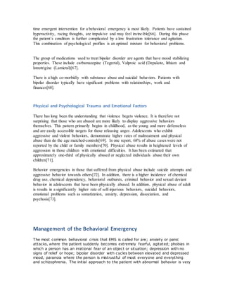 time emergent intervention for a behavioral emergency is most likely. Patients have sustained
hyperactivity, racing thoughts, are impulsive and may feel invincible[66]. During this phase
the patient’s condition is further complicated by a low frustration tolerance and agitation.
This combination of psychological profiles is an optimal mixture for behavioral problems.
The group of medications used to treat bipolar disorder are agents that have mood stabilizing
properties. These include carbamazepine (Tegretal), Valproic acid (Depakote, lithium and
lomotrigine (Lamictal)[67].
There is a high co-morbidly with substance abuse and suicidal behaviors. Patients with
bipolar disorder typically have significant problems with relationships, work and
finances[68].
Physical and Psychological Trauma and Emotional Factors
There has long been the understanding that violence begets violence. It is therefore not
surprising that those who are abused are more likely to display aggressive behaviors
themselves. This pattern primarily begins in childhood, as the young and more defenseless
and are easily accessible targets for those releasing anger. Adolescents who exhibit
aggressive and violent behaviors, demonstrate higher rates of maltreatment and physical
abuse than do the age matched-controls[69]. In one report, 68% of abuse cases were not
reported by the child or family members[70]. Physical abuse results in heightened levels of
aggression in those children with emotional difficulties. It has been estimated that
approximately one-third of physically abused or neglected individuals abuse their own
children[71].
Behavior emergencies in those that suffered from physical abuse include suicide attempts and
aggressive behavior towards others[72]. In addition, there is a higher incidence of chemical
drug use, chemical dependency, behavioral outbursts, criminal behavior and sexual deviant
behavior in adolescents that have been physically abused. In addition, physical abuse of adult
is results in a significantly higher rate of self-injurious behaviors, suicidal behaviors,
emotional problems such as somatization, anxiety, depression, dissociation, and
psychosis[73].
Management of the Behavioral Emergency
The most common behavioral crisis that EMS is called for are; anxiety or panic
attacks, where the patient suddenly becomes extremely fearful, agitated; phobias in
which a person has an irrational fear of an object or situation; depression with no
signs of relief or hope; bipolar disorder with cycles between elevated and depressed
mood, paranoia where the person is mistrustful of most everyone and everything
and schizophrenia. The initial approach to the patient with abnormal behavior is very
 