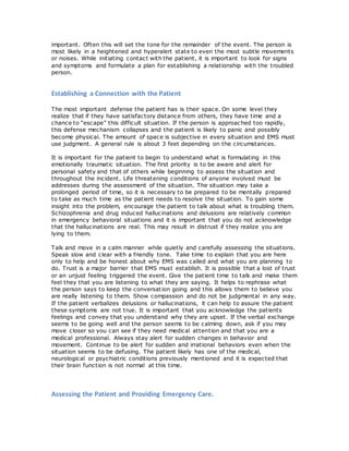important. Often this will set the tone for the remainder of the event. The person is
most likely in a heightened and hyperalert state to even the most subtle movements
or noises. While initiating contact with the patient, it is important to look for signs
and symptoms and formulate a plan for establishing a relationship with the troubled
person.
Establishing a Connection with the Patient
The most important defense the patient has is their space. On some level they
realize that if they have satisfactory distance from others, they have time and a
chance to “escape” this difficult situation. If the person is approached too rapidly,
this defense mechanism collapses and the patient is likely to panic and possibly
become physical. The amount of space is subjective in every situation and EMS must
use judgment. A general rule is about 3 feet depending on the circumstances.
It is important for the patient to begin to understand what is formulating in this
emotionally traumatic situation. The first priority is to be aware and alert for
personal safety and that of others while beginning to assess the situation and
throughout the incident. Life threatening conditions of anyone involved must be
addresses during the assessment of the situation. The situation may take a
prolonged period of time, so it is necessary to be prepared to be mentally prepared
to take as much time as the patient needs to resolve the situation. To gain some
insight into the problem, encourage the patient to talk about what is troubling them.
Schizophrenia and drug induced hallucinations and delusions are relatively common
in emergency behavioral situations and it is important that you do not acknowledge
that the hallucinations are real. This may result in distrust if they realize you are
lying to them.
Talk and move in a calm manner while quietly and carefully assessing the situations.
Speak slow and clear with a friendly tone. Take time to explain that you are here
only to help and be honest about why EMS was called and what you are planning to
do. Trust is a major barrier that EMS must establish. It is possible that a lost of trust
or an unjust feeling triggered the event. Give the patient time to talk and make them
feel they that you are listening to what they are saying. It helps to rephrase what
the person says to keep the conversation going and this allows them to believe you
are really listening to them. Show compassion and do not be judgmental in any way.
If the patient verbalizes delusions or hallucinations, it can help to assure the patient
these symptoms are not true. It is important that you acknowledge the patients
feelings and convey that you understand why they are upset. If the verbal exchange
seems to be going well and the person seems to be calming down, ask if you may
move closer so you can see if they need medical attention and that you are a
medical professional. Always stay alert for sudden changes in behavior and
movement. Continue to be alert for sudden and irrational behaviors even when the
situation seems to be defusing. The patient likely has one of the medical,
neurological or psychiatric conditions previously mentioned and it is expected that
their brain function is not normal at this time.
Assessing the Patient and Providing Emergency Care.
 
