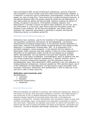 that is attended by EMS. As with all behavioral emergencies, personal interaction
with the patient is critical. Initiate visual and verbal contact and provide empathy. It
is important to avoid any type of confrontation, avoid arguments, threats and do not
display any signs of using force. These factors may escalate the patient’s behavior. If
the patients questions EMS, the answers should be honest but not inflammatory. It
may help to point out options and discuss family relations to defuse the pattern of
thinking the patient is focused on. If the patient verbalizes delusions and
hallucinations it can help to assure the patient these symptoms are not true. Once
law enforcement is on the scene, allow them to deal with the patient unless the
situation is near resolution. Do not leave the immediate area unless there is
responder risk. Assist law enforcement if restraining is required and treat life
threatening injuries as conditions permit[74].
Medications used in behavioral emergencies
Medications most commonly used for the treatment of the agitated patients that is
not responding to behavioral intervention are benzodiazepams, conventional
antipsychotics and atypical antipsychotics. In the voluntary situation medication is
given orally, however if the patient exhibits escalating behavior and refuses t o take
medication it is administered intramuscularly (IM). In an assessment of 51
psychiatric emergency service programs, it was reported that the majority of
departments (94%) reported using mild sedation to allow for further assessment of
the patient as the appropriate reason and did not use sedation as an endpoint
(82%). Benzodiazepine use was reported to be used most frequently and 82%
indicated it is their policy to administer a benzodiazepine alone for agitation first and
only initiate antipsychotic treatment subsequently, if required. However, given a
history of previous antipsychotic treatment, only 8% stated they would use
benzodiazepams alone. Most departments (78%) preferred to use oral medication for
treating behavioral emergencies, whenever possible but 70% reported regular use of
an IM combination of a benzodiazepine and high-potency typical neuroleptic when
necessary. Involuntary medications were administrated in 16% of cases, but in the
oral form in 29% of those cases [75].
Medication most commonly used
Benzodiazepams
 Lorazepam
 Diazepam
Conventional Antipsychotics
 Haloperidol
Restraints when necessary
Effective strategies are sufficient in resolving most behavioral emergencies. Based on
the results of a survey of 50 psychiatric emergency services in the United States, it
was found that 37.2% of patients presented involuntarily, but only 8.5% of the
patients required restraints at any point during their time in the behavioral
emergency setting [75]. Physical confrontation with the patient is likely to meet with
resistant and possibly injury to the patient and responders so attempts to restrain
are a last resort. Restraints are methods used to limit or restrict the movement of a
patient and are used to protect the health and safety of the patient, bystanders and
responders. The use of restraints often brings controversy. The concern arises over
 