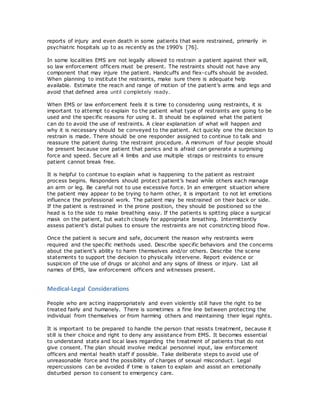 reports of injury and even death in some patients that were restrained, primarily in
psychiatric hospitals up to as recently as the 1990’s [76].
In some localities EMS are not legally allowed to restrain a patient against their will,
so law enforcement officers must be present. The restraints should not have any
component that may injure the patient. Handcuffs and flex-cuffs should be avoided.
When planning to institute the restraints, make sure there is adequate help
available. Estimate the reach and range of motion of the patient’s arms and legs and
avoid that defined area until completely ready.
When EMS or law enforcement feels it is time to considering using restraints, it is
important to attempt to explain to the patient what type of restraints are going to be
used and the specific reasons for using it. It should be explained what the patient
can do to avoid the use of restraints. A clear explanation of what will happen and
why it is necessary should be conveyed to the patient. Act quickly one the decision to
restrain is made. There should be one responder assigned to continue to talk and
reassure the patient during the restraint procedure. A minimum of four people should
be present because one patient that panics and is afraid can generate a surprising
force and speed. Secure all 4 limbs and use multiple straps or restraints to ensure
patient cannot break free.
It is helpful to continue to explain what is happening to the patient as restraint
process begins. Responders should protect patient’s head while others each manage
an arm or leg. Be careful not to use excessive force. In an emergent situation where
the patient may appear to be trying to harm other, it is important to not let emotions
influence the professional work. The patient may be restrained on their back or side.
If the patient is restrained in the prone position, they should be positioned so the
head is to the side to make breathing easy. If the patients is spitting place a surgical
mask on the patient, but watch closely for appropriate breathing. Intermittently
assess patient’s distal pulses to ensure the restraints are not constricting blood flow.
Once the patient is secure and safe, document the reason why restraints were
required and the specific methods used. Describe specific behaviors and the concerns
about the patient’s ability to harm themselves and/or others. Describe the scene
statements to support the decision to physically intervene. Report evidence or
suspicion of the use of drugs or alcohol and any signs of illness or injury. List all
names of EMS, law enforcement officers and witnesses present.
Medical-Legal Considerations
People who are acting inappropriately and even violently still have the right to be
treated fairly and humanely. There is sometimes a fine line between protecting the
individual from themselves or from harming others and maintaining their legal rights.
It is important to be prepared to handle the person that resists treatment, because it
still is their choice and right to deny any assistance from EMS. It becomes essential
to understand state and local laws regarding the treatment of patients that do not
give consent. The plan should involve medical personnel input, law enforcement
officers and mental health staff if possible. Take deliberate steps to avoid use of
unreasonable force and the possibility of charges of sexual misconduct. Legal
repercussions can be avoided if time is taken to explain and assist an emotionally
disturbed person to consent to emergency care.
 