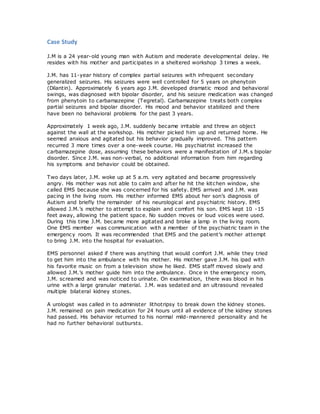 Case Study
J.M is a 24 year-old young man with Autism and moderate developmental delay. He
resides with his mother and participates in a sheltered workshop 3 times a week.
J.M. has 11-year history of complex partial seizures with infrequent secondary
generalized seizures. His seizures were well controlled for 5 years on phenytoin
(Dilantin). Approximately 6 years ago J.M. developed dramatic mood and behavioral
swings, was diagnosed with bipolar disorder, and his seizure medication was changed
from phenytoin to carbamazepine (Tegretal). Carbamazepine treats both complex
partial seizures and bipolar disorder. His mood and behavior stabilized and there
have been no behavioral problems for the past 3 years.
Approximately 1 week ago, J.M. suddenly became irritable and threw an object
against the wall at the workshop. His mother picked him up and returned home. He
seemed anxious and agitated but his behavior gradually improved. This pattern
recurred 3 more times over a one-week course. His psychiatrist increased the
carbamazepine dose, assuming these behaviors were a manifestation of J.M.s bipolar
disorder. Since J.M. was non-verbal, no additional information from him regarding
his symptoms and behavior could be obtained.
Two days later, J.M. woke up at 5 a.m. very agitated and became progressively
angry. His mother was not able to calm and after he hit the kitchen window, she
called EMS because she was concerned for his safety. EMS arrived and J.M. was
pacing in the living room. His mother informed EMS about her son’s diagnosis of
Autism and briefly the remainder of his neurological and psychiatric history. EMS
allowed J.M.’s mother to attempt to explain and comfort his son. EMS kept 10 -15
feet away, allowing the patient space. No sudden moves or loud voices were used.
During this time J.M. became more agitated and broke a lamp in the living room.
One EMS member was communication with a member of the psychiatric team in the
emergency room. It was recommended that EMS and the patient’s mother attempt
to bring J.M. into the hospital for evaluation.
EMS personnel asked if there was anything that would comfort J.M. while they tried
to get him into the ambulance with his mother. His mother gave J.M. his ipad with
his favorite music on from a television show he liked. EMS staff moved slowly and
allowed J.M.’s mother guide him into the ambulance. Once in the emergency room,
J.M. screamed and was noticed to urinate. On examination, there was blood in his
urine with a large granular material. J.M. was sedated and an ultrasound revealed
multiple bilateral kidney stones.
A urologist was called in to administer lithotripsy to break down the kidney stones.
J.M. remained on pain medication for 24 hours until all evidence of the kidney stones
had passed. His behavior returned to his normal mild-mannered personality and he
had no further behavioral outbursts.
 