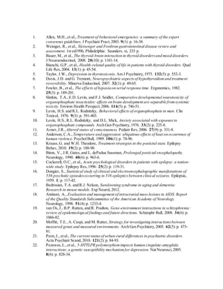 1. Allen, M.H.,et al., Treatment of behavioral emergencies: a summary of the expert
consensus guidelines. J Psychiatr Pract,2003. 9(1): p. 16-38.
2. Weisiger, R., et al., Sleisenger and Fordtran gastrointestinal disease review and
assessment. 1st ed1996, Philadelphia: Saunders. xi, 233 p.
3. Bauer,M., et al., The thyroid-brain interaction in thyroid disordersand mood disorders.
J Neuroendocrinol, 2008. 20(10): p. 1101-14.
4. Bianchi, G.P.,et al., Health-related quality of life in patients with thyroid disorders. Qual
Life Res,2004. 13(1): p. 45-54.
5. Taylor, J.W., Depression in thyrotoxicosis. Am J Psychiatry,1975. 132(5):p. 552-3.
6. Davis, J.D. and G. Tremont, Neuropsychiatric aspectsof hypothyroidismand treatment
reversibility. Minerva Endocrinol, 2007. 32(1):p. 49-65.
7. Fowler, B., et al., The effects of hypoxia on serial response time. Ergonomics, 1982.
25(3): p. 189-201.
8. Slotkin, T.A.,E.D. Levin, and F.J. Seidler, Comparative developmental neurotoxicity of
organophosphate insecticides: effects on brain development are separable fromsystemic
toxicity. Environ Health Perspect,2006. 114(5):p. 746-51.
9. Levin, H.S. and R.L. Rodnitzky, Behavioral effects of organophosphate in man. Clin
Toxicol, 1976. 9(3): p. 391-403.
10. Levin, H.S.,R.L. Rodnitzky, and D.L. Mick, Anxiety associated with exposure to
organophosphate compounds. Arch Gen Psychiatry,1976. 33(2):p. 225-8.
11. Avner, J.R., Altered states of consciousness. Pediatr Rev,2006. 27(9):p. 331-8.
12. Anderson, C.A., Temperature and aggression: ubiquitous effects of heat on occurrence of
human violence. PsycholBull, 1989. 106(1):p. 74-96.
13. Krauss,G. and W.H. Theodore, Treatment strategies in the postictal state. Epilepsy
Behav, 2010. 19(2):p. 188-90.
14. Biton, V., J.R. Gates,and L. dePadua Sussman, Prolonged postictal encephalopathy.
Neurology, 1990. 40(6):p. 963-6.
15. Cockerell, O.C.,et al., Acute psychological disorders in patients with epilepsy: a nation-
wide study. Epilepsy Res,1996. 25(2):p. 119-31.
16. Dongier, S., Statistical study of clinical and electroencephalographic manifestations of
536 psychotic episodesoccurring in 516 epilepticsbetween clinical seizures. Epilepsia,
1959. 1: p. 117-42.
17. Bedrosian, T.A. and R.J. Nelson, Sundowning syndrome in aging and dementia:
Research in mouse models. Exp Neurol, 2012.
18. Antinori, A., Evaluation and management of intracranial mass lesions in AIDS: Report
of the Quality Standards Subcommittee of the American Academy of Neurology.
Neurology, 1998. 51(4):p. 1233-4.
19. van Os,J., B.P. Rutten, and R. Poulton, Gene-environment interactions in schizophrenia:
review of epidemiological findingsand future directions. Schizophr Bull, 2008. 34(6):p.
1066-82.
20. Moffitt, T.E.,A. Caspi, and M. Rutter, Strategy for investigating interactionsbetween
measured genes and measured environments. Arch Gen Psychiatry,2005. 62(5):p. 473-
81.
21. Peen,J., et al., The current statusof urban-rural differences in psychiatric disorders.
Acta Psychiatr Scand, 2010. 121(2):p. 84-93.
22. Pezawas,L.,et al., 5-HTTLPR polymorphismimpacts human cingulate-amygdala
interactions: a genetic susceptibility mechanismfor depression. Nat Neurosci,2005.
8(6): p. 828-34.
 