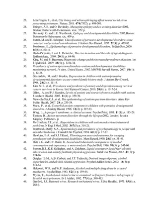23. Lederbogen, F., et al., City living and urban upbringing affect neural social stress
processing in humans. Nature,2011. 474(7352): p. 498-501.
24. Ettinger, A.B. and O. Devinsky, Managing epilepsy and co-existing disorders2002,
Boston: Butterworth-Heinemann. xxiv, 552 p.
25. Devinsky, O. and L.E. Westbrook, Epilepsy and developmental disabilities2002,Boston:
Butterworth-Heinemann. xix, 409 p.
26. Rutter, M. and E. Schopler, Classification of pervasive developmental disorders: some
conceptsand practical considerations. J Autism Dev Disord, 1992. 22(4): p. 459-82.
27. Fombonne, E., Epidemiology of pervasive developmental disorders. Pediatr Res,2009.
65(6): p. 591-8.
28. Hertz-Picciotto, I. and L. Delwiche, The rise in autismand the role of age at diagnosis.
Epidemiology, 2009. 20(1): p. 84-90.
29. King, M. and P. Bearman, Diagnostic change and the increased prevalence of autism. Int
J Epidemiol, 2009. 38(5):p. 1224-34.
30. Prevalence of autismspectrumdisorders--autismand developmental disabilities
monitoring network, 14 sites, United States, 2002. MMWR Surveill Summ, 2007. 56(1):
p. 12-28.
31. Ghaziuddin, M. and J. Greden, Depression in children with autism/pervasive
developmental disorders: a case-control family history study. J Autism Dev Disord,
1998. 28(2):p. 111-5.
32. Kim, S.H., et al., Prevalence and predictorsof anxiety and depression among cervical
cancer survivors in Korea. Int J Gynecol Cancer,2010. 20(6): p. 1017-24.
33. Gillott, A. and P.J. Standen, Levels of anxiety and sources of stress in adults with autism.
J Intellect Disabil, 2007. 11(4):p. 359-70.
34. Newschaffer,C.J.,et al., The epidemiology of autismspectrumdisorders. Annu Rev
Public Health, 2007. 28: p. 235-58.
35. Muris, P., et al., Comorbid anxiety symptoms in children with pervasive developmental
disorders. J Anxiety Disord, 1998. 12(4): p. 387-93.
36. Wing, L., Asperger's syndrome: a clinical account. PsycholMed, 1981. 11(1): p. 115-29.
37. Tantam, D., Autismspectrumdisorders through the life span2012,London: Jessica
Kingsley Publishers. p.
38. McCracken,J.T.,et al., Risperidone in children with autismand serious behavioral
problems. N Engl J Med, 2002. 347(5):p. 314-21.
39. Borthwick-Duffy, S.A., Epidemiology and prevalence of psychopathology in people with
mental retardation. J Consult Clin Psychol, 1994. 62(1):p. 17-27.
40. Hawkins, B.A. and S.J. Eklund, Planning processes and outcomes foran aging
population with developmental disabilities. Ment Retard,1990. 28(1):p. 35-40.
41. Hull, J.G. and C.F. Bond, Jr., Social and behavioral consequencesof alcohol
consumption and expectancy:a meta-analysis. PsycholBull, 1986. 99(3): p. 347-60.
42. Parrott,D.J.,K.E. Gallagher, and A. Zeichner, Liquid courage or liquid fear: alcohol
intoxication and anxiety facilitate physical aggression. Subst Use Misuse,2012. 47(7):p.
774-86.
43. Quigley, B.M.,A.B. Corbett, and J.T. Tedeschi, Desired image of power, alcohol
expectancies, and alcohol-related aggression. PsycholAddict Behav,2002. 16(4): p.
318-24.
44. Holcomb, W.R. and W.P. Anderson, Alcohol and multiple drug abuse in accused
murderers. PsycholRep, 1983. 52(1): p. 159-64.
45. Myers, T., Alcohol and violent crime re-examined: self-reports fromtwo sub-groups of
Scottish male prisoners. Br J Addict, 1982. 77(4):p. 399-413.
46. Gayford, J.J., Battered wives. Research on battered wives. R Soc Health J, 1975. 95(6): p.
288-9.
 