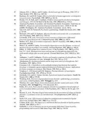 47. Johnson, S.D., L. Gibson, and R. Linden, Alcohol and rape in Winnipeg,1966-1975. J
Stud Alcohol, 1978. 39(11): p. 1887-94.
48. Bushman, B.J. and H.M. Cooper, Effects of alcohol on human aggression: an integrative
research review. PsycholBull, 1990. 107(3):p. 341-54.
49. Beattie, J.O.,D. Hull, and F. Cockburn, Children intoxicated by alcohol in Nottingham
and Glasgow, 1973-84. Br Med J (Clin Res Ed), 1986. 292(6519): p. 519-21.
50. American Psychiatric Association. and American Psychiatric Association. Task Force on
DSM-IV., Diagnostic and statistical manual of mental disorders: DSM-IV-TR. 4th
ed2000, Washington, DC: American Psychiatric Association. xxxvii, 943 p.
51. Juul, S.H. and C.B. Nemeroff, Psychiatric epidemiology. Handb Clin Neurol, 2012. 106:
p. 167-89.
52. Bostwick, J.M. and V.S. Pankratz, Affective disordersand suicide risk: a reexamination.
Am J Psychiatry, 2000. 157(12):p. 1925-32.
53. Lewinsohn, P.M.,et al., First onset versus recurrence of depression: differential
processes of psychosocial risk. J Abnorm Psychol, 1999. 108(3):p. 483-9.
54. Meltzer, H.Y., Role of serotonin in depression. Ann N Y Acad Sci, 1990. 600:p. 486-99;
discussion 499-500.
55. Sharp, L.K. and M.S. Lipsky, Screening for depression across the lifespan: a reviewof
measures foruse in primary care settings. Am Fam Physician, 2002. 66(6):p. 1001-8.
56. Rifkin, A., SSRI optimal dose remains at issue. J Clin Psychiatry, 1997. 58(2):p. 87-8.
57. Liu, C.C.,et al., Medium-termcourse and outcome of schizophrenia depicted by the
sixth-month subtype after an acute episode. J Formos Med Assoc,2012. 111(5):p. 265-
74.
58. Addington, J. and D. Addington, Positive and negative symptoms of schizophrenia. Their
course and relationship over time. Schizophr Res,1991. 5(1): p. 51-9.
59. Abrahamson, D., Institutionalisation and the long-termcourse of schizophrenia. Br J
Psychiatry, 1993. 162:p. 533-8.
60. Crossman, A.R., A hypothesis on the pathophysiological mechanisms that underlie
levodopa- ordopamine agonist-induced dyskinesia in Parkinson's disease: implications
for future strategies in treatment. Mov Disord, 1990. 5(2): p. 100-8.
61. Verghese,C., J.B. Kessel,and G.M. Simpson, Pharmacokinetics of neuroleptics.
Psychopharmacol Bull, 1991. 27(4): p. 551-63.
62. Gershanik, O.S. and G.J. Gomez Arevalo, Typical and atypical neuroleptics. Handb Clin
Neurol, 2011. 100:p. 579-99.
63. Weisberg, R.B., Overview of generalized anxiety disorder: epidemiology, presentation,
and course. J Clin Psychiatry, 2009. 70 Suppl 2: p. 4-9.
64. Wittchen, H.U. and J. Hoyer, Generalized anxiety disorder: nature and course. J Clin
Psychiatry, 2001. 62 Suppl 11:p. 15-9; discussion 20-1.
65. Kinley, D.J.,et al., Panic attacks and panic disorder in a population-based sample of
active Canadian military personnel. J Clin Psychiatry, 2011. 72(1):p. 66-74; quiz 119-
20.
66. Beynon, S., et al., Pharmacological interventions for the prevention of relapse in bipolar
disorder: a systematic review of controlled trials. J Psychopharmacol,2009. 23(5): p.
574-91.
67. Sachs, G.S., et al., Effectivenessof adjunctive antidepressant treatment for bipolar
depression. N Engl J Med, 2007. 356(17):p. 1711-22.
68. Cardoso, B.M., et al., The impact of co-morbid alcohol use disorderin bipolarpatients.
Alcohol, 2008. 42(6): p. 451-7.
69. Garbarino, J., Can we measure success in preventing child abuse? Issuesin policy,
programming and research. Child Abuse Negl, 1986. 10(2):p. 143-56.
 