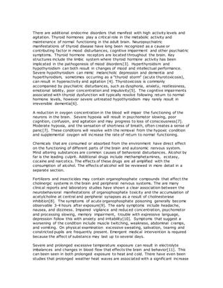 There are additional endocrine disorders that manifest with high activity levels and
agitation. Thyroid hormones play a critical role in the metabolic activity and
maintenance of normal functioning in the adult brain. Neuropsychiatric
manifestations of thyroid disease have long been recognized as a cause or
contributing factor in mood disturbances, cognitive impairment and other psychiatric
symptoms. Thyroid hormone receptors are located throughout the brain. Key
structures include the limbic system where thyroid hormone activity has been
implicated in the pathogenesis of mood disorders[3]. Hyperthyroidism and
hypothyroidism can both result in changes of mood and intellectual performance.
Severe hypothyroidism can mimic melancholic depression and dementia and
hyperthyroidism, sometimes occurring as a “thyroid storm” (acute thyrotoxicosis),
can result in hyperactivity and agitation [4]. Thyrotoxicosis is commonly
accompanied by psychiatric disturbances, such as dysphoria, anxiety, restlessness,
emotional lability, poor concentration and impulsivity[5]. The cognitive impairments
associated with thyroid dysfunction will typically resolve following return to normal
hormone levels, however severe untreated hypothyroidism may rarely result in
irreversible dementia[6].
A reduction in oxygen concentration in the blood will impair the functioning of the
neurons in the brain. Severe hypoxia will result in psychomotor slowing, poor
cognition, confusion, and agitation and may progress to loss of consciousness[7].
Moderate hypoxia, and the sensation of shortness of breath, often creates a sense of
panic[7]. These conditions will resolve with the removal from the hypoxic condition
and supplemental oxygen will increase the rate of return to normal functioning.
Chemicals that are consumed or absorbed from the environment have direct effect
on the functioning of different parts of the brain and autonomic nervous system.
Mind altering substances are common causes of behavioral disturbances. Alcohol by
far is the leading culprit. Additional drugs include methamphetamines, ecstasy,
cocaine and narcotics. The effects of these drugs are all amplified with the
consumption of alcohol. The effects of alcohol will be reviewed in more detail in a
separate section.
Fertilizers and insecticides may contain organophosphate compounds that affect the
cholinergic systems in the brain and peripheral nervous systems. The are many
clinical reports and laboratory studies have shown a clear association between the
neurobehavioral manifestations of organophosphate toxicity and the accumulation of
acetylcholine at central and peripheral synapses as a result of cholinesterase
inhibition[8]. The symptoms of acute organophosphate poisoning generally become
observable 3-4 hours after exposure[9]. The early symptoms include headache,
nausea, and dizziness. Impaired vigilance and reduced concentration, psychomotor
and processing slowing, memory impairment, trouble with expressive language,
depression follow this with anxiety and irritability[10]. Symptoms that suggest a
worsening of the condition include muscle twitching, weakness, abdominal cramps,
and vomiting. On physical examination excessive sweating, salivation, tearing and
constricted pupils are frequently present. Emergent medical intervention is required
because the affect of substance may last up to several days.
Severe and prolonged excessive temperature exposure can result in electrolyte
imbalances and changes in blood flow that effects the brain and behavior[11]. This
can been seen in both prolonged exposure to heat and cold. There have even been
studies that prolonged weather heat waves are associated with a significant increase
 