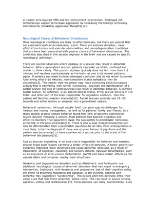 in violent acts required EMS and law enforcement intervention. Prolonged hot
temperatures appear to increase aggression by increasing the feelings of hostility
and indirectly promoting aggressive thoughts[12].
Neurological Causes of Behavioral Disturbances
Most neurological conditions are likely to affect behavior, but there are several that
are associated with acute behavioral event. There are seizures disorders, mass
effects from tumors and vascular abnormalities and neurodegenerative conditions
that are have been associated with greater chance of behavioral disturbances. The
conditions described in this section originate in the brain and are caused by specific
neurological pathology.
There are several situations where epilepsy or a seizure may result in abnormal
behavior. After a generalized seizure, patients can wake up afraid, confused and
unable to think clearly. This post-ictal phase typically does not last more than 1-2
minutes and resolves spontaneously as the brain returns to its normal patterns
again. If patients are noted to have prolonged confusion and do not return to normal
functioning after 5-10 minutes, non-convulsive status epilepticus may be
occurring[13]. This means that the person may have continuing electrical seizure
activity that is interfering with normal functioning. Secondly the manifestation of a
partial seizure (no loss of consciousness) can result in abnormal behavior. A complex
partial seizure, by definition, is an altered mental status. If the seizure focus is in the
limbic and other part of the brain responsible for regulation emotions, then the
patient will feel that emotion intensely[14]. Partial seizures typically last 10 -25
seconds and either resolve or progress into a generalized seizure.
Behavioral syndromes, although usually brief, can pose special c hallenges for
medical and nursing management, as well as for patients’ family and friends. In a
study looking at post-seizure behavior found that 35% of patients experienced
severe delirium following a seizure. Most patients had baseline cognitive and
affective disorders that apparently make the susceptible to problematic behavioral
symptoms in the post-ictal state[15]. There is also a post-ictal psychosis that can
only be differentiated from a psychiatric psychosis be an EEG. Post -ictal psychosis is
more likely to be the diagnosis if there was no prior history of psychosis and the
patient was documented to have experienced a seizure prior to the onset of the
behavioral disturbance[16].
Just as seizures originating in an area that is responsible for behavior and emotion,
several types brain lesions can have a similar effect on behavior. A tumor growth can
compress important brain structures and cause abnormal behaviors as a result of
impairment of cognition, reasoning and sensory deficits. Vascular abnormalities such
as an aneurysm or atrio-venous malformation (AVM) cam have similar affects as the
vessels dilate and compress nearby brain structures.
Dementia and degenerative disorders such as Alzheimer’s and Parkinson’s are
additional neurological causes of abnormal behaviors that may result in emergency
intervention. Individuals with dementia and progressive loss of their cognitive ability
are prone to becoming frustrated and agitated. In the evening, patients with
dementia may experience “sundowning”. This occurs when the darkness limits their
visual cues that help them remember where there. This can result in severe anxiety,
agitation, yelling and restlessness[17]. These persons use many environmental cues
 