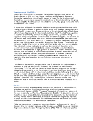 Developmental Disabilities
Persons with developmental disabilities by definition have cognitive and social
deficits, but up to 50% have psychiatric conditions and behavioral disorders.
Community medical and mental health burden of caring for the developmental
disabled has become more prevalent with the trend of deinstitutionalizing this group
of individuals[24]. Most have been relocated into community group homes and many
now stay with their families.
In years past, individuals with severe disabilities were often admitted to long-term
care facilities in childhood or as young adults where staff provided medical care and
mental health interventions. The current trend of deinstitutionalization of individuals
with moderate to profound developmental disabilities has “relocated” this population
to a variety of community settings including; group homes, sponsored living,
supported living arrangements and supervised apartment living[25]. For example, in
the state of New Jersey there were 5,841 people in developmental centers in 1986
and as of March 1999, there were 3,623. These 2000 persons have been relocated
and are now living in many communities throughout New Jersey. There is also an
increasing number that remain at home with their family after they become adults.
Most individuals with a moderate to profound developmental disabilities with
cognitive impairment are evaluated and assessed not to be competent to make
discussions for themselves. A legal guardian is appointed. Parents and other family
members that live nearby is often the legal guardian. However, when there are no
close family members involved, the legal guardianship is assigned to a legal
representative within the state’s division of developmental disabilities. It is
imperative that legal guardians are notified when emergency intervention is
instituted.
Their medical, neurological and psychiatric care of individuals with developmental
disabilities is now the responsibility of healthcare providers located in these
communities [24]. The staff are trained to handle behavior emergencies, but as a
precaution the protocol is to call for emergency services. Resolving a behavioral
event with individuals with developmental disabilities can be challenging. It is often
difficult to reason with the individual since there are cognitive and social deficits that
prevent this. This is especially difficult when the individual is non-verbal or language
impaired. Therefore, they cannot express themselves and may not be able
understand what is being said to them. This is often the case with individuals with
Autism.
Autism
Autism is considered a developmental disability and manifests in a wide range of
behaviors and abilities. The group of disorders is referred to as Pervasive
Developmental Disorders (PDD). “Pervasive” because it affects so many aspects of
the ones personality and function. “Developmental Disability” is descriptive because
these traits impair ones ability to function at normal societal levels. Developmental
disability implies mental retardation, but not all with PDD are cognitively impaired,
although it is difficult to determine because of the behavior restrictions due to the
severity of the anxiety, OCD and language impairment.
PDD’s are also referred to as autism spectrum disorders and represent a class of
disorders that have similar features. Under the category of PDD there are 4 distinct
diagnoses: autistic disorder, Asperger syndrome (AS), PDD not otherwise specified
 