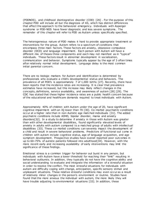 (PDDNOS), and childhood disintegrative disorder (CDD) [26] . For the purpose of this
chapter PDD will include all but the diagnosis of AS, which has distinct differences
that affect the approach to the behavioral emergency. Individuals with Asperger
syndrome or PDD-NOS have fewer diagnostic and less severe symptoms. The
remainder of this chapter will refer to PDD as Autism unless specifically specified.
The heterogeneous nature of PDD makes it hard to provide appropriate treatment or
interventions for the group. Autism refers to a spectrum of conditions that
encompass three main factors. These factors are anxiety, obsessive-compulsive
disorder (OCD) and language impairment. Each person with Autism will have a
different mix of theses three components and each may not manifest as in “typical”
individuals. These factors result in abnormal development in socialization,
communication and behavior. Symptoms typically appear by the age of 3 often times
after relatively normal initial development. Language delay is the most common
initial parental concern.
There are no biologic markers for Autism and identification is determined by
professionals who evaluate a child's developmental status and behaviors. The
prevalence of all PDD’s is approximately 7 of 1,000 births [27]. Recently, there have
been reports that the incidence rates are increasing. It is clear that prevalence
estimates have increased, but this increase may likely reflect changes in the
concepts, definitions, service availability, and awareness of autism [28] [29]. The
CDC has stated that these higher incidence rates are a public health concern because
of the educational and healthcare demands required to treat individuals with Autism.
Approximately 40% of children with Autism under the age of 20, have significant
cognitive impairment with an IQ lower than 70 [30]. Co-morbid psychiatric conditions
occur at a higher rate than in non-Autistic age matched individuals [31]. The added
psychiatric conditions include ADHD, bipolar disorder, mania and anxiety
disorders[32]. In a study to determine if anxiety in those with Autism was greater
than with other developmental disabilities, found significantly elevated levels of
anxiety in adults with autism compared to a matched group of adults with intellectual
disabilities [33]. These co-morbid conditions can severely impact the development of
a child and result in severe behavioral problems. Predictors of functional out come in
children with autism include cognitive status, age of language acquisition, and age
symptom development. Prospective studies have overall reported poor outcomes in
up to 60–75% of autistic patients followed into adulthood[34]. However, with the
more recent early and increasing availability of early interventions may limit the
significance of these findings.
Emotional stress is a common trigger for behavior out burst in any person, but
individuals with Autism have a lower threshold for reaching their “limit” resulting in
behavioral outbursts. In addition, they typically do not have the cognitive ability and
social understanding to evaluate and integrate the information of a stressful situation
in order to resolve the conflict. The most stressful situations for individuals with
autism are difficulty coping with change, anticipation, specific sensory stimuli and
unpleasant situations. These relative stressful conditions may even occur as a result
of relatively minor changes in the person’s environment or routine. Studies have
found that the more anxious the individual with autism, the more likely they will
have trouble adjusting to environmental situations [33]. In addition, these
 