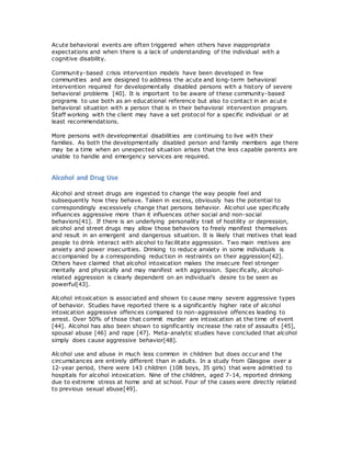 Acute behavioral events are often triggered when others have inappropriate
expectations and when there is a lack of understanding of the individual with a
cognitive disability.
Community-based crisis intervention models have been developed in few
communities and are designed to address the acute and long-term behavioral
intervention required for developmentally disabled persons with a history of severe
behavioral problems [40]. It is important to be aware of these community-based
programs to use both as an educational reference but also to contact in an acut e
behavioral situation with a person that is in their behavioral intervention program.
Staff working with the client may have a set protocol for a specific individual or at
least recommendations.
More persons with developmental disabilities are continuing to live with their
families. As both the developmentally disabled person and family members age there
may be a time when an unexpected situation arises that the less capable parents are
unable to handle and emergency services are required.
Alcohol and Drug Use
Alcohol and street drugs are ingested to change the way people feel and
subsequently how they behave. Taken in excess, obviously has the potential to
correspondingly excessively change that persons behavior. Alcohol use specifically
influences aggressive more than it influences other social and non-social
behaviors[41]. If there is an underlying personality trait of hostility or depression,
alcohol and street drugs may allow those behaviors to freely manifest themselves
and result in an emergent and dangerous situation. It is likely that motives that lead
people to drink interact with alcohol to facilitate aggression. Two main motives are
anxiety and power insecurities. Drinking to reduce anxiety in some individuals is
accompanied by a corresponding reduction in restraints on their aggression[42].
Others have claimed that alcohol intoxication makes the insecure feel stronger
mentally and physically and may manifest with aggression. Specifically, alcohol-
related aggression is clearly dependent on an individual’s desire to be seen as
powerful[43].
Alcohol intoxication is associated and shown to cause many severe aggressive types
of behavior. Studies have reported there is a significantly higher rate of alcohol
intoxication aggressive offences compared to non-aggressive offences leading to
arrest. Over 50% of those that commit murder are intoxication at the time of event
[44]. Alcohol has also been shown to significantly increase the rate of assaults [45],
spousal abuse [46] and rape [47]. Meta-analytic studies have concluded that alcohol
simply does cause aggressive behavior[48].
Alcohol use and abuse in much less common in children but does occur and t he
circumstances are entirely different than in adults. In a study from Glasgow over a
12-year period, there were 143 children (108 boys, 35 girls) that were admitted to
hospitals for alcohol intoxication. Nine of the children, aged 7-14, reported drinking
due to extreme stress at home and at school. Four of the cases were directly related
to previous sexual abuse[49].
 