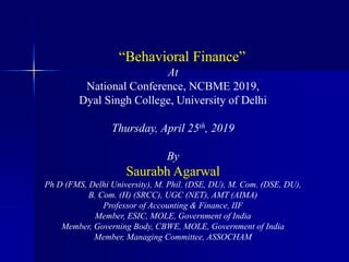 “Behavioral Finance”
At
National Conference, NCBME 2019,
Dyal Singh College, University of Delhi
Thursday, April 25th, 2019
By
Saurabh Agarwal
Ph D (FMS, Delhi University), M. Phil. (DSE, DU), M. Com. (DSE, DU),
B. Com. (H) (SRCC), UGC (NET), AMT (AIMA)
Professor of Accounting & Finance, IIF
Member, ESIC, MOLE, Government of India
Member, Governing Body, CBWE, MOLE, Government of India
Member, Managing Committee, ASSOCHAM
 