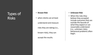 Types of
Risks
• Known Risk
• when clients can at least
understand and measure
risks they are taking (i.e.,
known risks), they can
accept the results.
• Unknown Risk
• When the risks they
believe they accepted
include outcomes that are
outside the bounds of
what they expect or can
reasonably understand
(i.e., unknown risks),
behavioral problems often
begin.
 
