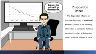 Disposition
Effect
• The disposition effect is an
anomaly discovered in behavioral
finance. It relates to the tendency
of investors to sell assets that have
increased in value, while keeping
assets that have dropped in value.
 