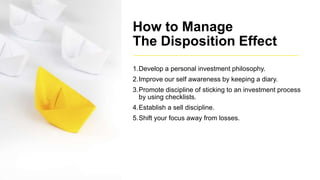 How to Manage
The Disposition Effect
1.Develop a personal investment philosophy.
2.Improve our self awareness by keeping a diary.
3.Promote discipline of sticking to an investment process
by using checklists.
4.Establish a sell discipline.
5.Shift your focus away from losses.
 