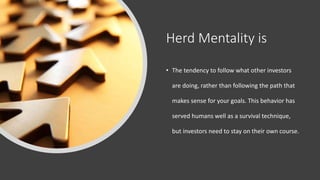 Herd Mentality is
• The tendency to follow what other investors
are doing, rather than following the path that
makes sense for your goals. This behavior has
served humans well as a survival technique,
but investors need to stay on their own course.
 