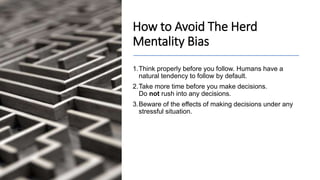 How to Avoid The Herd
Mentality Bias
1.Think properly before you follow. Humans have a
natural tendency to follow by default.
2.Take more time before you make decisions.
Do not rush into any decisions.
3.Beware of the effects of making decisions under any
stressful situation.
 