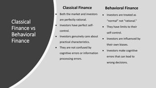 Classical
Finance vs
Behavioral
Finance
Classical Finance
 Both the market and investors
are perfectly rational.
 Investors have perfect self-
control.
 Investors genuinely care about
practical characteristics.
 They are not confused by
cognitive errors or information
processing errors.
Behavioral Finance
 Investors are treated as
“normal” not “rational.”
 They have limits to their
self-control.
 Investors are influenced by
their own biases.
 Investors make cognitive
errors that can lead to
wrong decisions.
 