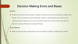 Decision-Making Errors and Biases
Emotion
 Another behavioral finance bucket is related to emotion, but we’re not going to dwell on this
bucket in this introductory session. Basically, emotion in behavioral finance refers to our
making decisions based on our current emotional state. Our current mood may take our
decision-making off track from rational thinking.
Social Influence
 What we mean by the social bucket is how our decision-making is influenced by others.
 