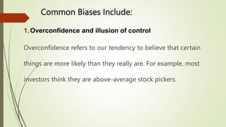 Common Biases Include:
1.Overconfidence and illusion of control
Overconfidence refers to our tendency to believe that certain
things are more likely than they really are. For example, most
investors think they are above-average stock pickers.
 