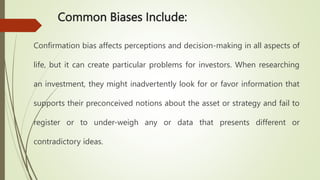 Common Biases Include:
Confirmation bias affects perceptions and decision-making in all aspects of
life, but it can create particular problems for investors. When researching
an investment, they might inadvertently look for or favor information that
supports their preconceived notions about the asset or strategy and fail to
register or to under-weigh any or data that presents different or
contradictory ideas.
 
