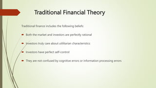 Traditional Financial Theory
Traditional finance includes the following beliefs:
 Both the market and investors are perfectly rational
 Investors truly care about utilitarian characteristics
 Investors have perfect self-control
 They are not confused by cognitive errors or information processing errors
 