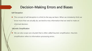 Decision-Making Errors and Biases
Self-Deception
 The concept of self-deception is a limit to the way we learn. When we mistakenly think we
know more than we actually do, we tend to miss information that we need to make an
informed decision.
Heuristic Simplification
 We can also scope out a bucket that is often called heuristic simplification. Heuristic
simplification refers to information-processing errors.
 
