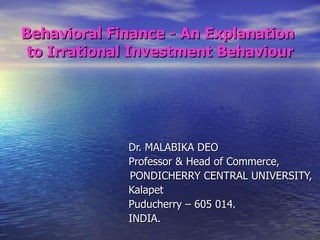 Behavioral Finance - An Explanation  to Irrational Investment Behaviour   Dr. MALABIKA DEO   Professor & Head of Commerce,   PONDICHERRY CENTRAL UNIVERSITY,   Kalapet   Puducherry – 605 014.   INDIA. 