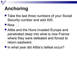 Anchoring
 Take the last three numbers of your Social
Security number and add 400.
 Now. . .
 Attila and the Huns invaded Europe and
penetrated deep into what is now France
where they were defeated and forced to
return eastward.
 In what year did Attila’s defeat occur?
 