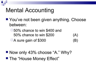 Mental Accounting
 You’ve not been given anything. Choose
between:
50% chance to win $400 and
50% chance to win $200 (A)
A sure gain of $300 (B)
 Now only 43% choose “A.” Why?
 The “House Money Effect”
 