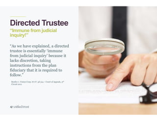 13
“Immune from judicial
inquiry!”
Directed Trustee
“As we have explained, a directed
trustee is essentially ‘immune
from judicial inquiry’ because it
lacks discretion, taking
instructions from the plan
fiduciary that it is required to
follow.”
Renfro v. Unisys Corp. 671 F. 3d 314 – Court of Appeals, 3rd
Circuit 2011
 