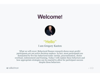 2
“Hello”
What we will cover: Behavioral finance research shows most 401(k)
participants are not active decision-makers. In fact, most participants are
dominated by five key behavioral traits: inertia, procrastination, choice
overload, endorsement and framing. Today I will explain these behaviors and
how appropriate strategies can be enacted to allow for participant success
despite these behaviors.
I am Gregory Kasten
Welcome!
 