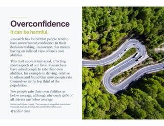 21
It can be harmful.
Overconfidence
Research has found that people tend to
have unwarranted confidence in their
decision making. In essence, this means
having an inflated view of one’s own
abilities.
This trait appears universal, affecting
most aspects of our lives. Researchers
have asked people to rate their own
abilities, for example in driving, relative
to others and found that most people rate
themselves in the top third of the
population.
Few people rate their own abilities as
below average, although obviously 50% of
all drivers are below average.
Barber and Odean (1999), ‘The courage of misguided convictions’
Financial Analysts Journal, November/December, p.47
 