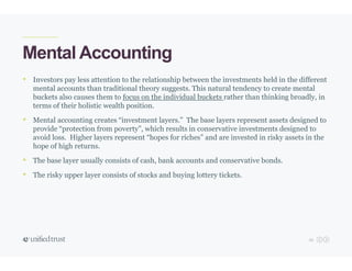 25
Mental Accounting
• Investors pay less attention to the relationship between the investments held in the different
mental accounts than traditional theory suggests. This natural tendency to create mental
buckets also causes them to focus on the individual buckets rather than thinking broadly, in
terms of their holistic wealth position.
• Mental accounting creates “investment layers.” The base layers represent assets designed to
provide “protection from poverty”, which results in conservative investments designed to
avoid loss. Higher layers represent “hopes for riches” and are invested in risky assets in the
hope of high returns.
• The base layer usually consists of cash, bank accounts and conservative bonds.
• The risky upper layer consists of stocks and buying lottery tickets.
 
