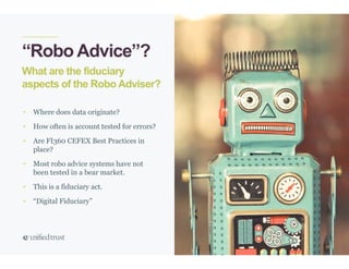 36
What are the fiduciary
aspects of the Robo Adviser?
“Robo Advice”?
• Where does data originate?
• How often is account tested for errors?
• Are FI360 CEFEX Best Practices in
place?
• Most robo advice systems have not
been tested in a bear market.
• This is a fiduciary act.
• “Digital Fiduciary”
 