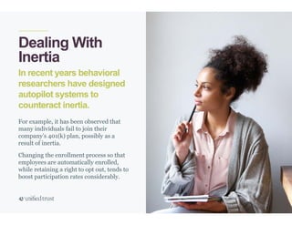 38
In recent years behavioral
researchers have designed
autopilot systems to
counteract inertia.
Dealing With
Inertia
For example, it has been observed that
many individuals fail to join their
company’s 401(k) plan, possibly as a
result of inertia.
Changing the enrollment process so that
employees are automatically enrolled,
while retaining a right to opt out, tends to
boost participation rates considerably.
 