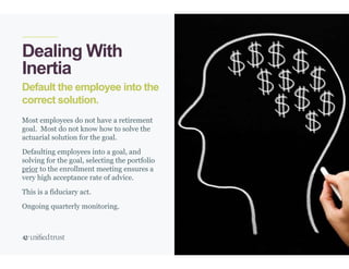 40
Default the employee into the
correct solution.
Dealing With
Inertia
Most employees do not have a retirement
goal. Most do not know how to solve the
actuarial solution for the goal.
Defaulting employees into a goal, and
solving for the goal, selecting the portfolio
prior to the enrollment meeting ensures a
very high acceptance rate of advice.
This is a fiduciary act.
Ongoing quarterly monitoring.
 