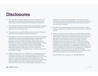 57
Disclosures
8. The UnifiedPlan portfolio changes and time line changes for each
participant are governed by the Plan Document, the Investment
Policy Statement and the Benefit Policy Statement for their Plan.
9. The calculated 70% income replacement goal includes the estimated
Social Security benefit. The actual Social Security benefit may be
different from the estimated value.
10. Compensation in excess of the IRC 415 limit is excluded. All figures
reported in current (inflation-adjusted) real dollars.
11. The projections or other information generated by the tool regarding
the likelihood of various investment outcomes are hypothetical in
nature, do not reflect actual investment results, and are not
guarantees of future results. Projected growth of assets is based
Unified Trust Company's Projected Future Modeled Returns and the
asset allocation of your portfolio for this goal. The graphical
representations are an approximation taken from the direct path
between the pertinent events tied to your goal. Indices are
unmanaged, do not incur management fees or expenses, and cannot
be invested in directly.
12. Neither the Plan Sponsor nor Unified Trust can guarantee that any
participant will achieve a successful retirement. The UnifiedPlan
reporting tool helps investors understand whether they are on course
to achieve a successful retirement. The UnifiedPlan uses “asset
liability” matching. The asset is the money forecast to be accumulated
and the liability is the amount of money needed to pay for the
retirement. For investors who are planning for retirement, the tool
estimates the amount of funds required to meet their retirement
spending goals and provides alternatives such as delaying retirement
or lowering retirement spending for those who may not be able to
save the required amount.
13. Projections are made based upon expected asset transfers. Actual
transfer amounts may be different and may require a new retirement
solution.
14. Before investing it is important that you understand that securities
and insurance products involve risk and may lose value. They are not
FDIC insured or insured by any Federal government agency and are
not deposits of, guaranteed or insured by Unified Trust. Asset
allocation of your investments does not guarantee a profit or
eliminate the risk of loss of value of assets. Unified Trust cannot
guarantee that any participant will achieve a successful retirement.
Unified Trust does not provide tax, accounting or legal advice, and
information presented about tax considerations is not intended as tax
advice and should not be relied upon for the purpose of avoiding any
tax penalties. Clients should review any planned financial
transactions or arrangements that may have tax, accounting or legal
implications with their personal professional advisors.
©2018 Unified Trust Company, N.A. All Rights Reserved
 