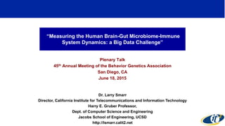 “Measuring the Human Brain-Gut Microbiome-Immune
System Dynamics: a Big Data Challenge”
Plenary Talk
45th Annual Meeting of the Behavior Genetics Association
San Diego, CA
June 18, 2015
Dr. Larry Smarr
Director, California Institute for Telecommunications and Information Technology
Harry E. Gruber Professor,
Dept. of Computer Science and Engineering
Jacobs School of Engineering, UCSD
http://lsmarr.calit2.net
1
 