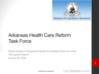 1
Proprietary and Confidential
Arkansas Health Care Reform
Task Force
Broad Analysis of Behavioral Health for Multiple Claims on a Day
TSG Update Report
January 20, 2016
 