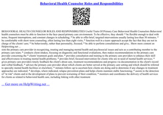 Behavioral Health Counselor Roles and Responsibilities
BEHAVIORAL HEALTH COUNSELOR ROLES AND RESPONSIBILITIES Useful Traits Of Primary Care Behavioral Health Counselors Behavioral
health counselors must be able to function in the face–paced primary care environment. To be effective, they should: * be flexible enough to deal with
noise, frequent interruptions, and constant changes in scheduling; * be able to offer brief, targeted interventions usually lasting less than 30 minutes; *
be comfortable with short–term counseling, often lasting less than eight visits; * function well in a team–approach accept the fact that they are not in
charge of the clients' care; * be behaviorally, rather than personality, focused; * be able to perform consultations and give... Show more content on
Helpwriting.net ...
sists the primary care provider in recognizing, treating and managing mental health and psychosocial issues and acts as a contributing member to the
primary care team; * conducts client intakes, focusing on diagnostic and functional evaluations, then makes recommendations to the primary care
provider concerning the * clients' treatment goals and plan; * provides consultation and training to the primary care providers to enhance their skill
and effectiveness in treating mental health problems; * provides brief, focused intervention for clients who are in need of mental health services; *
gives primary care providers timely feedback the client's about care, treatment recommendations and progress via documentation in the client's record
and verbal feedback; * advises the primary care provider about which clients are better served at the primary care setting and which should be referred
to specialty mental health facilities or elsewhere; * initiates follow–up to ascertain how clients are doing and to determine if any changes in treatment
approaches are indicated; * develops, where indicated, relapse prevention plans and helps clients maintain stable functioning; * assists in the detection
of "at risk" clients and in the development of plans to prevent worsening of their condition; * monitors and coordinates the delivery of health services
for clients as related to behavioral health care, including linking with other treatment
... Get more on HelpWriting.net ...
 