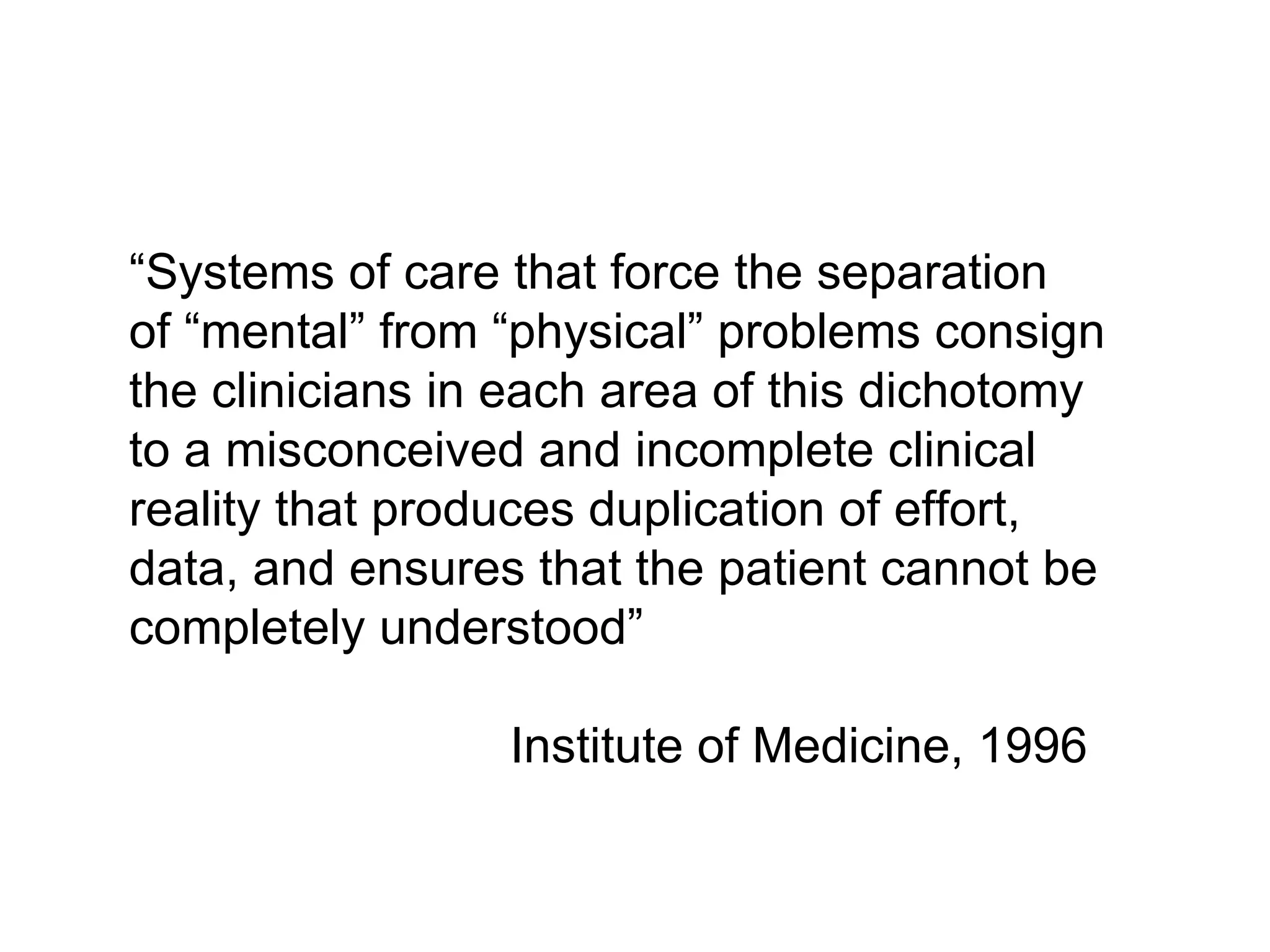 “ Systems of care that force the separation  of “mental” from “physical” problems consign  the clinicians in each area of this dichotomy to a misconceived and incomplete clinical reality that produces duplication of effort, data, and ensures that the patient cannot be completely understood” Institute of Medicine, 1996 