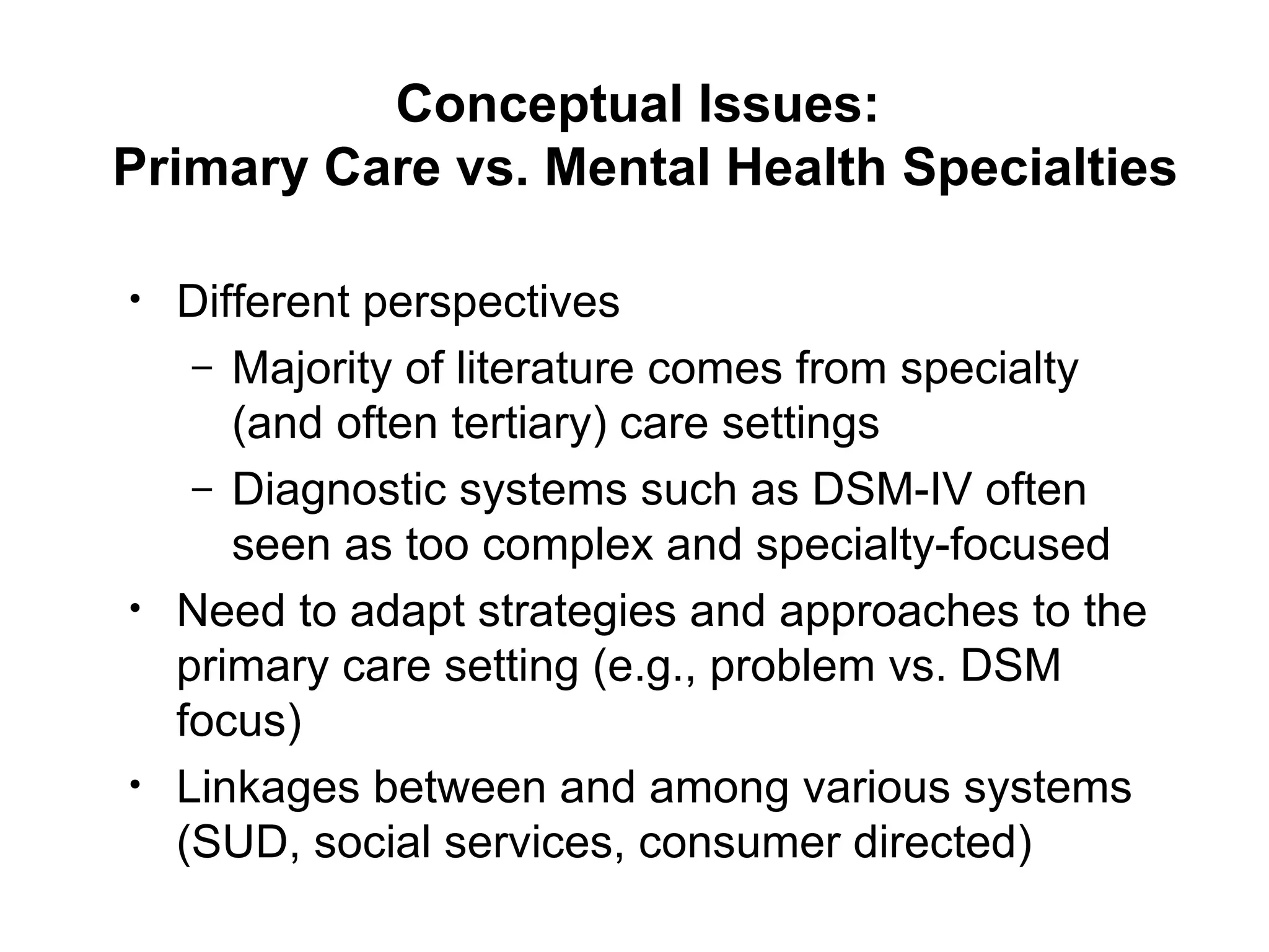 Conceptual Issues:  Primary Care vs. Mental Health Specialties Different perspectives Majority of literature comes from specialty (and often tertiary) care settings Diagnostic systems such as DSM-IV often seen as too complex and specialty-focused Need to adapt strategies and approaches to the primary care setting (e.g., problem vs. DSM focus) Linkages between and among various systems (SUD, social services, consumer directed) , etc.) 