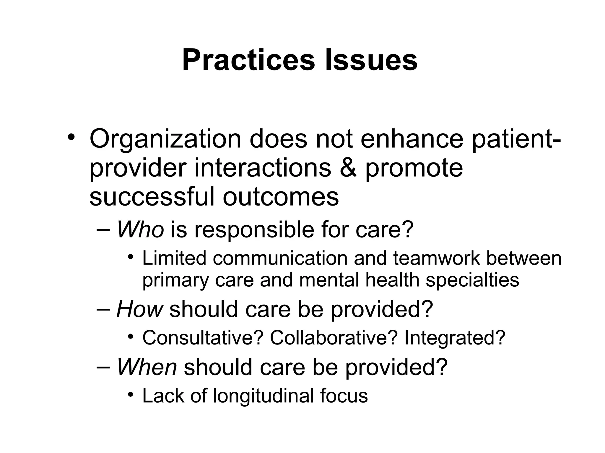 Practices Issues Organization does not enhance patient-provider interactions & promote successful outcomes Who  is responsible for care? Limited communication and teamwork between primary care and mental health specialties How  should care be provided? Consultative? Collaborative? Integrated? When  should care be provided? Lack of longitudinal focus 
