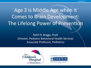 montekids.org
Age	3	is	Middle	Age	when	it	
Comes	to	Brain	Development:	
The	Lifelong	Power	of	Preven=on		
	
Rahil	D.	Briggs,	PsyD	
Director,	Pediatric	Behavioral	Health	Services	
Associate	Professor,	Pediatrics	
Associate	Professor,	Psychiatry	and	Behavioral	Sciences	
	
	
	
.		
	
	
 