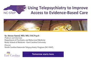 Sy Atezaz Saeed, MD, MS, FACPsych
Professor and Chairman
Department of Psychiatry and Behavioral Medicine
Brody School of Medicine - East Carolina University
Director
North Carolina Statewide Telepsychiatry Program (NC-STeP)
Using	Telepsychiatry	to	Improve	
Access	to	Evidence-Based	Care
 