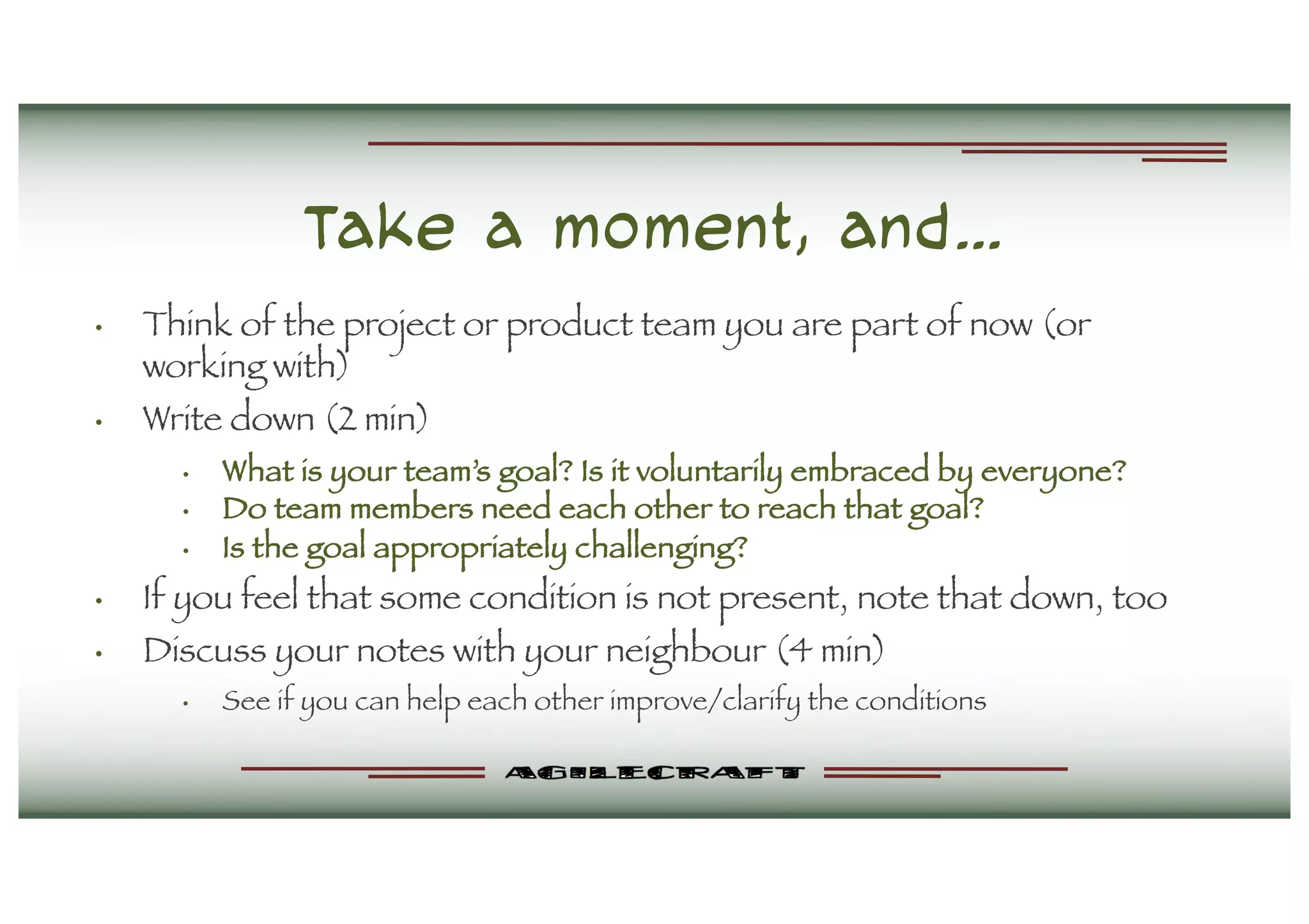 Take a moment, and…
• Think of the project or product team you are part of now (or
working with)
• Write down (2 min)
• What is your team’s goal? Is it voluntarily embraced by everyone?
• Do team members need each other to reach that goal?
• Is the goal appropriately challenging?
• If you feel that some condition is not present, note that down, too
• Discuss your notes with your neighbour (4 min)
• See if you can help each other improve/clarify the conditions
 